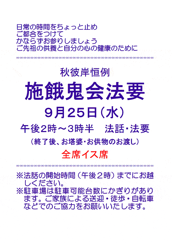 日常の時間をちょっと止め ご都合をつけて かならずお参りしましょう ご先祖の供養と自分の心の健康のために 秋彼岸恒例 施餓鬼会法要 ９月２５日（水） 午後２時～３時半　法話・法要 （終了後、お塔婆・お供物のお渡し） 全席イス席 ※法話の開始時間（午後２時）までにお越しください。 ※駐車場は駐車可能台数にかぎりがあります。ご家族による送迎・徒歩・自転車などでのご協力をお願いいたします。